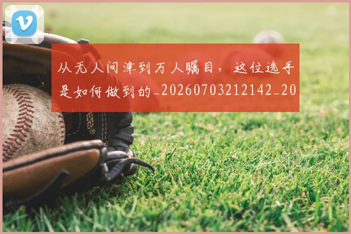 从无人问津到万人瞩目，这位选手是如何做到的_20260703212142_20260718001259