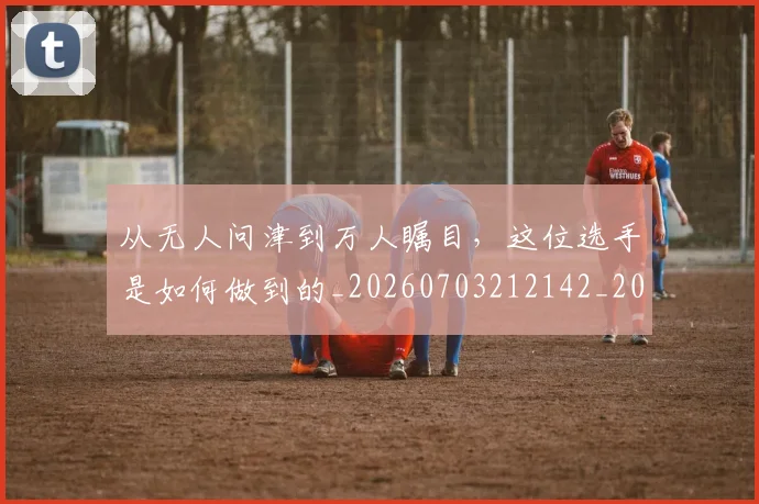从无人问津到万人瞩目，这位选手是如何做到的_20260703212142_20260718001259
