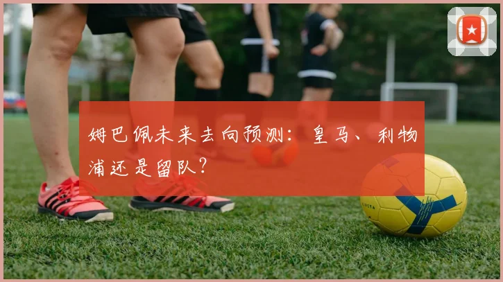 姆巴佩未来去向预测：皇马、利物浦还是留队？