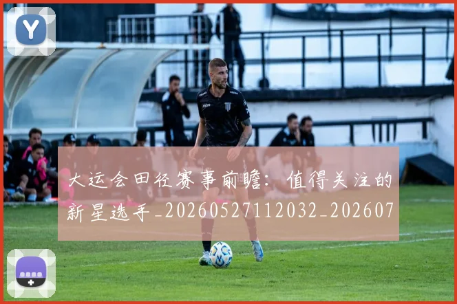 大运会田径赛事前瞻：值得关注的新星选手_20260527112032_20260719171806
