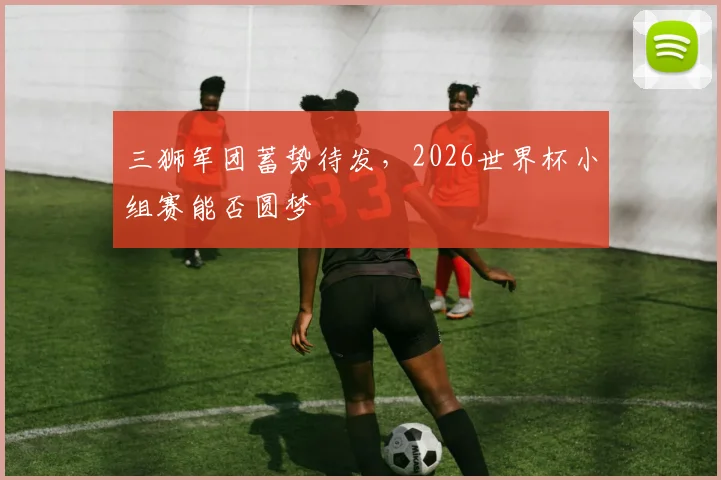 三狮军团蓄势待发，2026世界杯小组赛能否圆梦