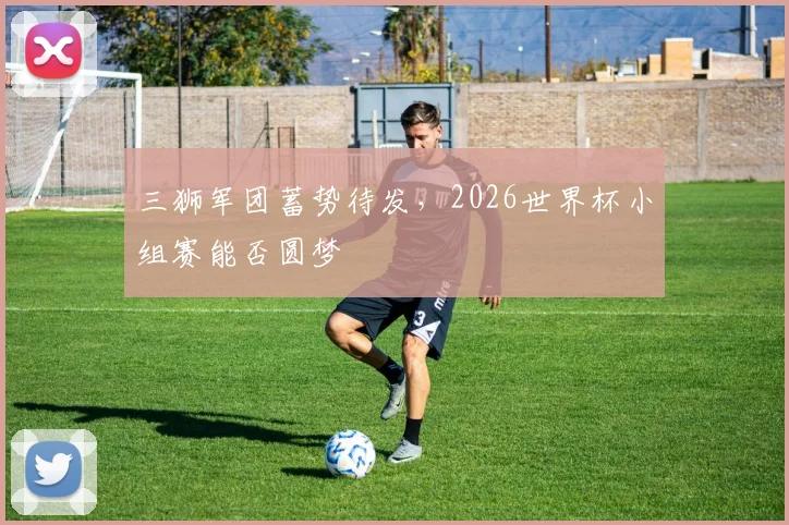 三狮军团蓄势待发，2026世界杯小组赛能否圆梦