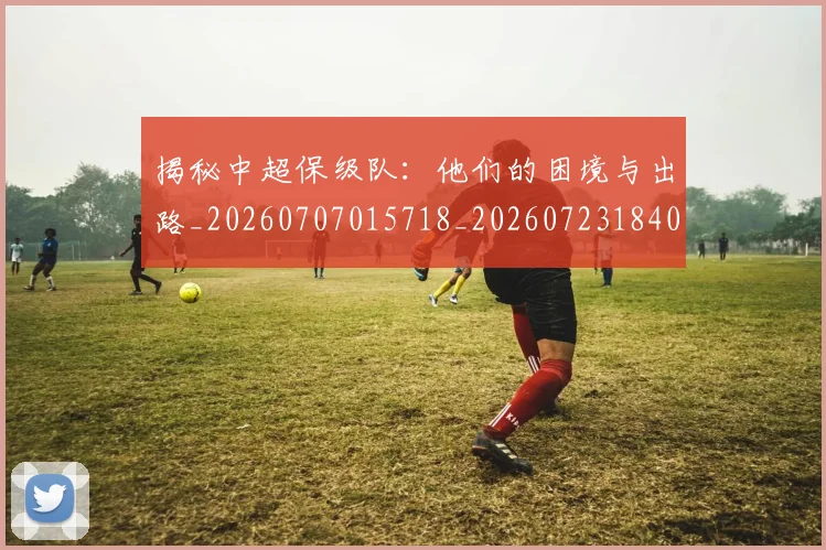揭秘中超保级队：他们的困境与出路_20260707015718_20260723184050