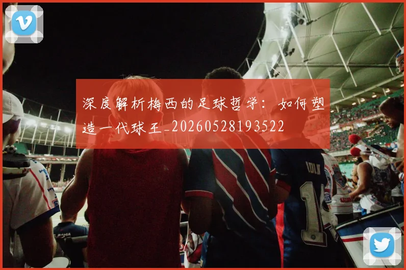 深度解析梅西的足球哲学：如何塑造一代球王_20260528193522