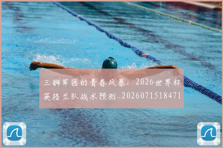 三狮军团的青春风暴，2026世界杯英格兰队战术预测_20260715184714