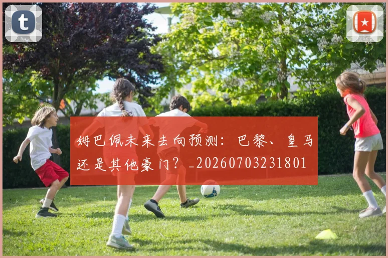姆巴佩未来去向预测：巴黎、皇马还是其他豪门？_20260703231801